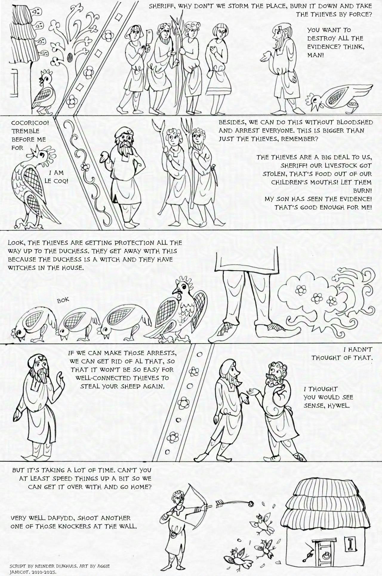 Panel 1.
Hywel ap Hywel: Sheriff, why don’t we storm the place, burn it down and take the thieves by force?
Hogsworth: You want to destroy all the evidence? Think, man!

Panel 2.
Jean-Pierre, in the margins of the conversation: Cocoricoo! Tremble before me for I am le coq!

Panel 3.
Hogsworth: Besides, we can do this without bloodshed and arrest everyone. This is bigger than just the thieves, remember? 
Hywel: The thieves are a big deal to us, sheriff! our livestock got stolen, that's food out of our children's mouths! Let them burn! My son has seen the evidence! that's good enough for me!

Panel 4.
Hogsworth: Look, the thieves are getting protection all the way up to the Duchess. They get away with this because the Duchess is a witch and they have witches in the house.

Panel 5.
Hogsworth: If we can make those arrests, we can get rid of al that, so that it won't be so easy for well-connected thieves to steal your sheep again.

Panel 6.
Hywel: I hadn't thought of that.
Sheriff: I thought you would see sense, Hywel.

Panel 7.
Hywel: But it's taking a lot of time. can't you at least speed things up a bit so we can get it over with and go home?
Sheriff: Very well. Dafydd, shoot another one of those knockers at the wall.
