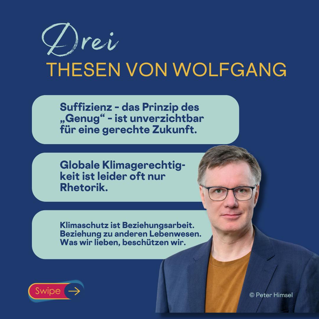 3 Thesen von Wolfgang
Suffizienz – das Prinzip des „Genug“ – ist unverzichtbar für eine gerechte Zukunft.
Klimaschutz ist Beziehungsarbeit. Beziehung zu anderen Lebenwesen. Was wir lieben, beschützen wir.
Globale Klimagerechtigkeit ist leider oft nur Rhetorik.