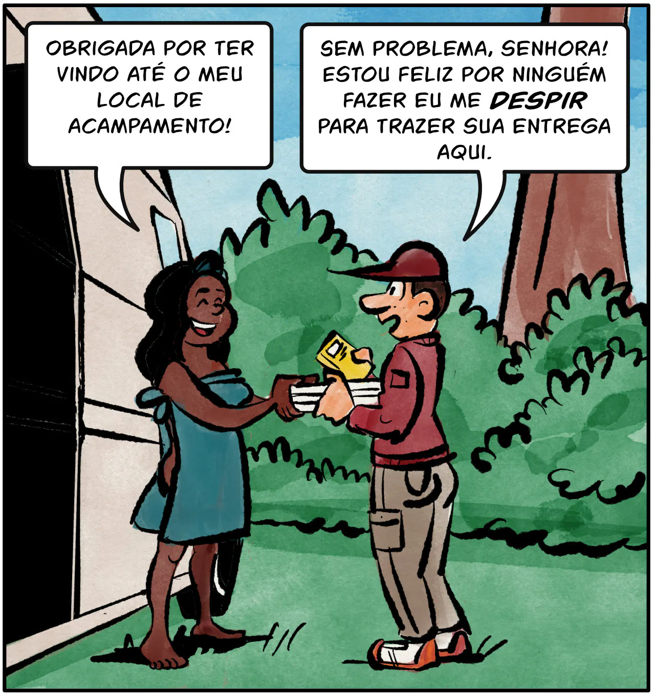 Cass: Obrigada por ter vindo até o meu local de acampamento.
Entregador: Sem problema, Senhora! Estou feliz por ninguém fazer eu me despir para trazer sua entrega aqui.