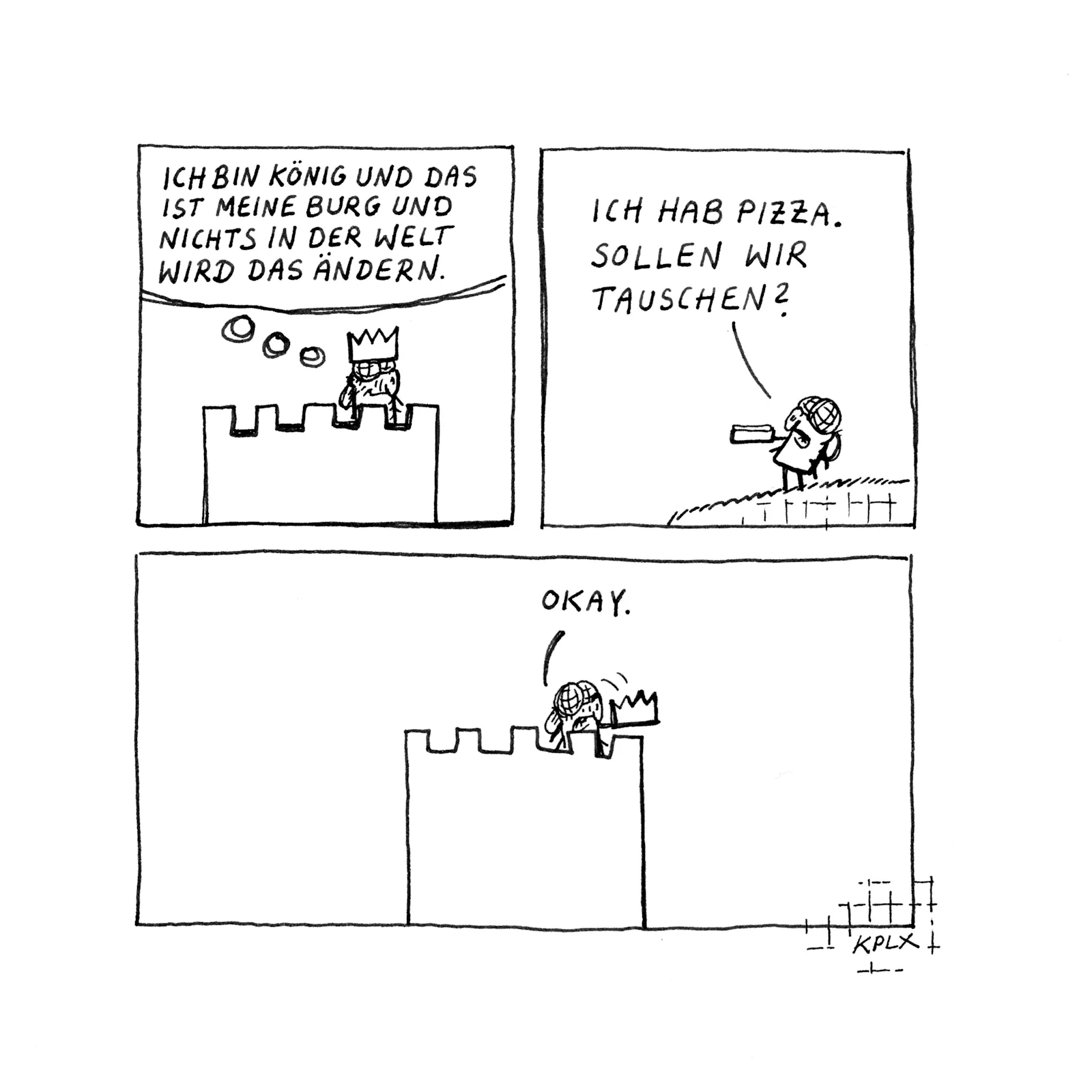 Comic
Panel 1
Eine Fliege mit Krone auf einer Burg mit dem Gedanken „Ich von König und das ist meine Burg und nichts in der Welt wird das ändern.“
Panel 2
„Ich hab Pizza. Sollen wir tauschen?“
Panel 3
Die Fliege nimmt die Krone ab und sagt „Okay.“