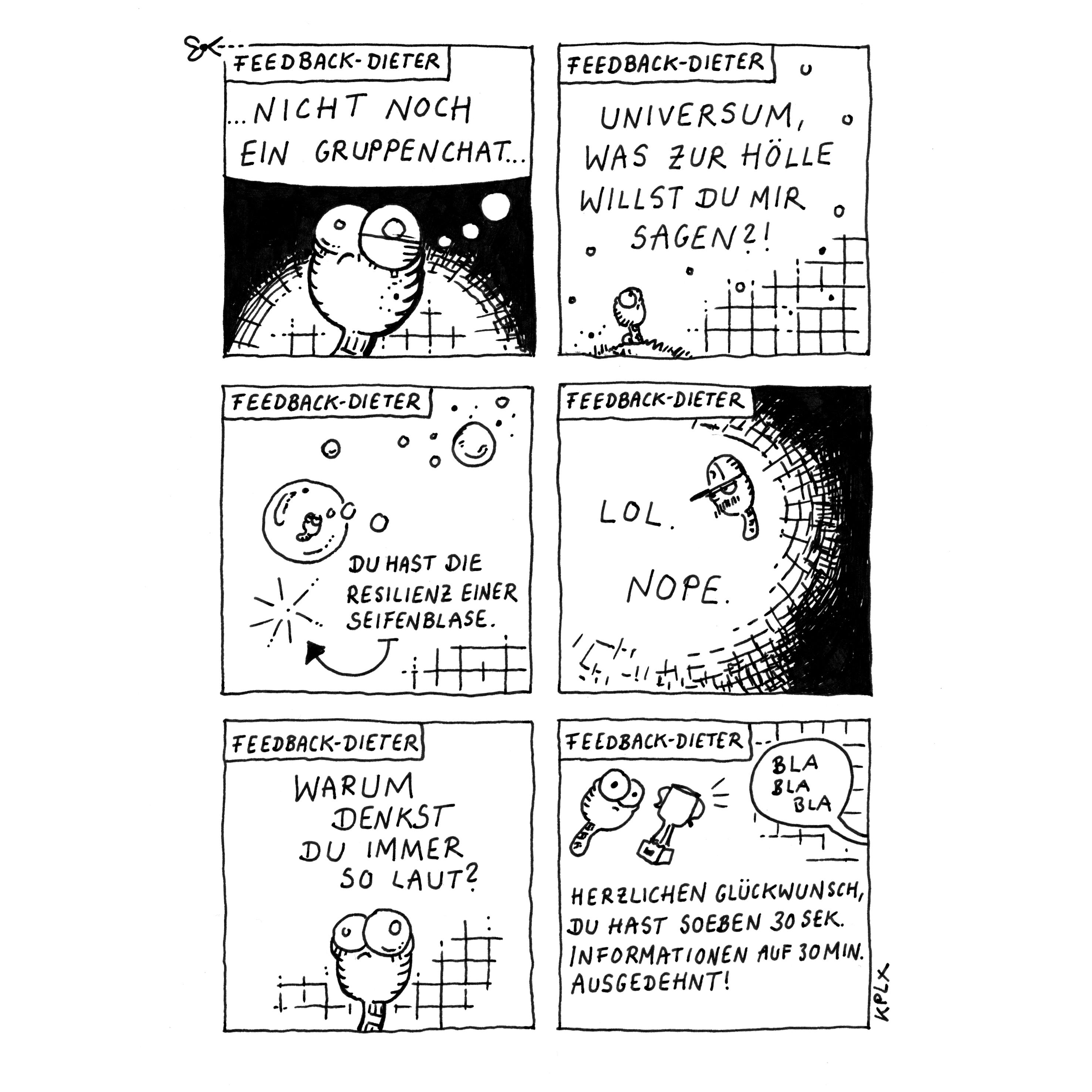 „Feedback-Dieter“

Panel 1:  Wurm Dieter mit großen Augen denkt genervt: „…Nicht noch ein Gruppenchat…“. 

Panel 2: Dieter auf einer Wiese mit Blick zum Himmel. Er fragt: „Universum, was zur Hölle willst du mir sagen?!“. 

Panel 3: Eine Seifenblase mit Dieter schwebt im Raum. Ein Pfeil zeigt auf eine geplatzte Blase, und daneben steht: „Du hast die Resilienz einer Seifenblase.“

Panel 4: Dieter. Daneben steht nur: „LOL. NOPE.“

Panel 5: Dieter schaut nachdenklich und verwirrt. Über ihm steht die Frage: „Warum denkst du immer so laut?“

Panel 6: Dieter und ein Pokal. Darunter steht: „Herzlichen Glückwunsch, du hast soeben 30 Sek. Informationen auf 30 Min. ausgedehnt!“ In einer Sprechblase steht „Bla Bla Bla“.