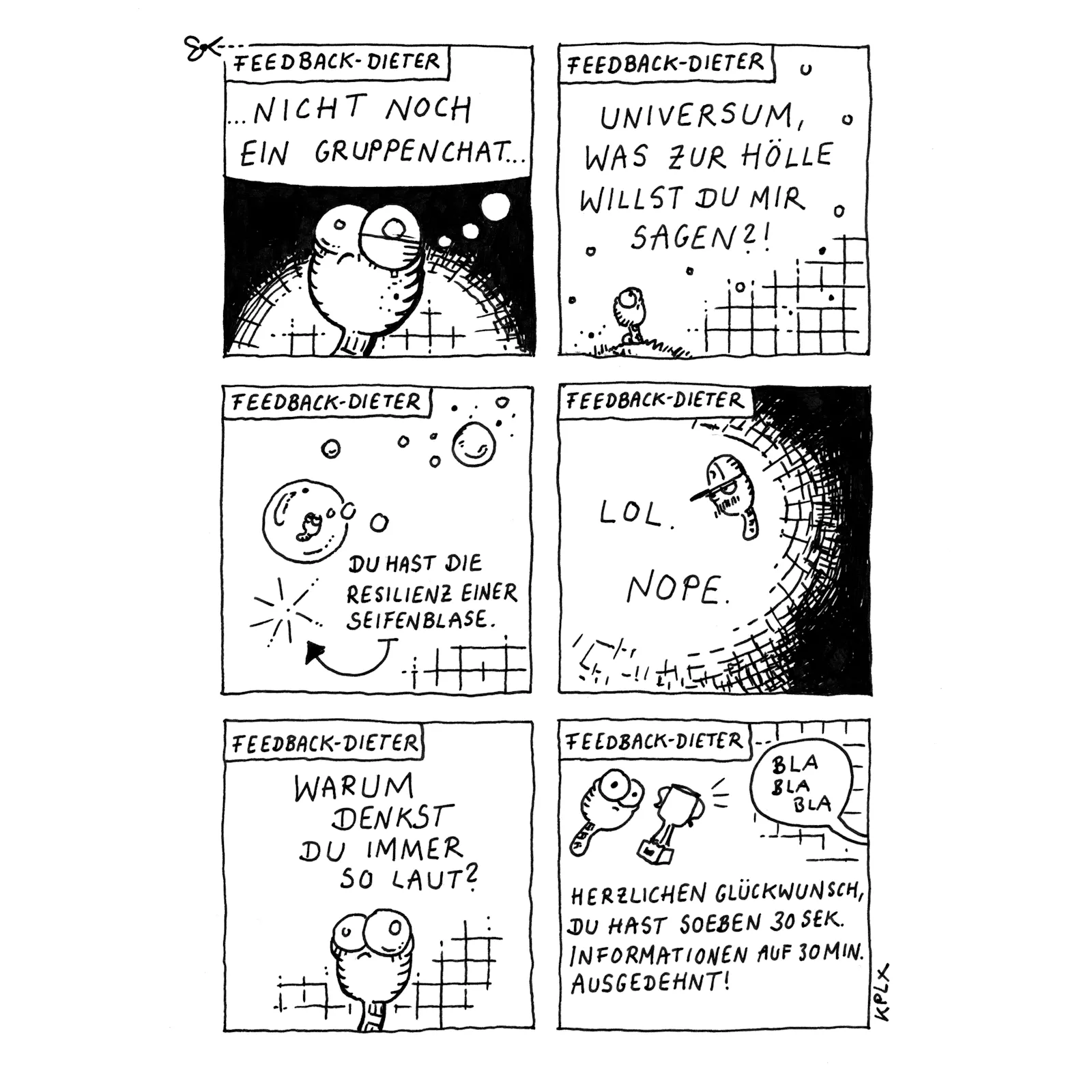 „Feedback-Dieter“
Panel 1: Wurm Dieter mit großen Augen denkt genervt: „…Nicht noch ein Gruppenchat…“.
Panel 2: Dieter auf einer Wiese mit Blick zum Himmel. Er fragt: „Universum, was zur Hölle willst du mir sagen?!“.
Panel 3: Eine Seifenblase mit Dieter schwebt im Raum. Ein Pfeil zeigt auf eine geplatzte Blase, und daneben steht: „Du hast die Resilienz einer Seifenblase.“
Panel 4: Dieter. Daneben steht nur: „LOL. NOPE.“
Panel 5: Dieter schaut nachdenklich und verwirrt. Über ihm steht die Frage: „Warum denkst du immer so laut?“
Panel 6: Dieter und ein Pokal. Darunter steht: „Herzlichen Glückwunsch, du hast soeben 30 Sek. Informationen auf 30 Min. ausgedehnt!“ In einer Sprechblase steht „Bla Bla Bla“.