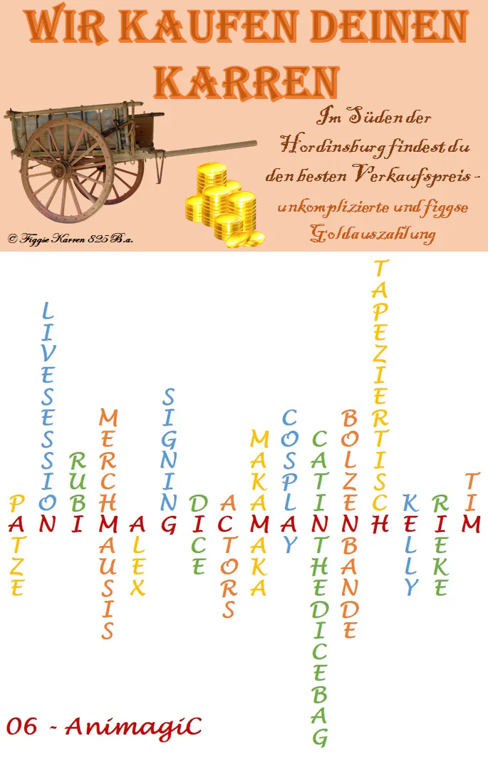 Ein Haufen Gold und ein Karren. Dazu die Worte: „Wir kaufen deinen Karren. Im Süden der Hordinsburg findest du den besten Verkaufspreis – unkomplizierte und figgse Goldauszahlung.“
Der Schriftzug AnimagiCMannheim wird geformt aus folgenden Wörtern: Patze, Livesession, Rubi, Merchmausis, Alex, Signing, Dice, Actors, Makamaka, Cosplay, CatintheDiceBag, Bolzenbande, Tapeziertisch, Kelly, Rieke, Tim