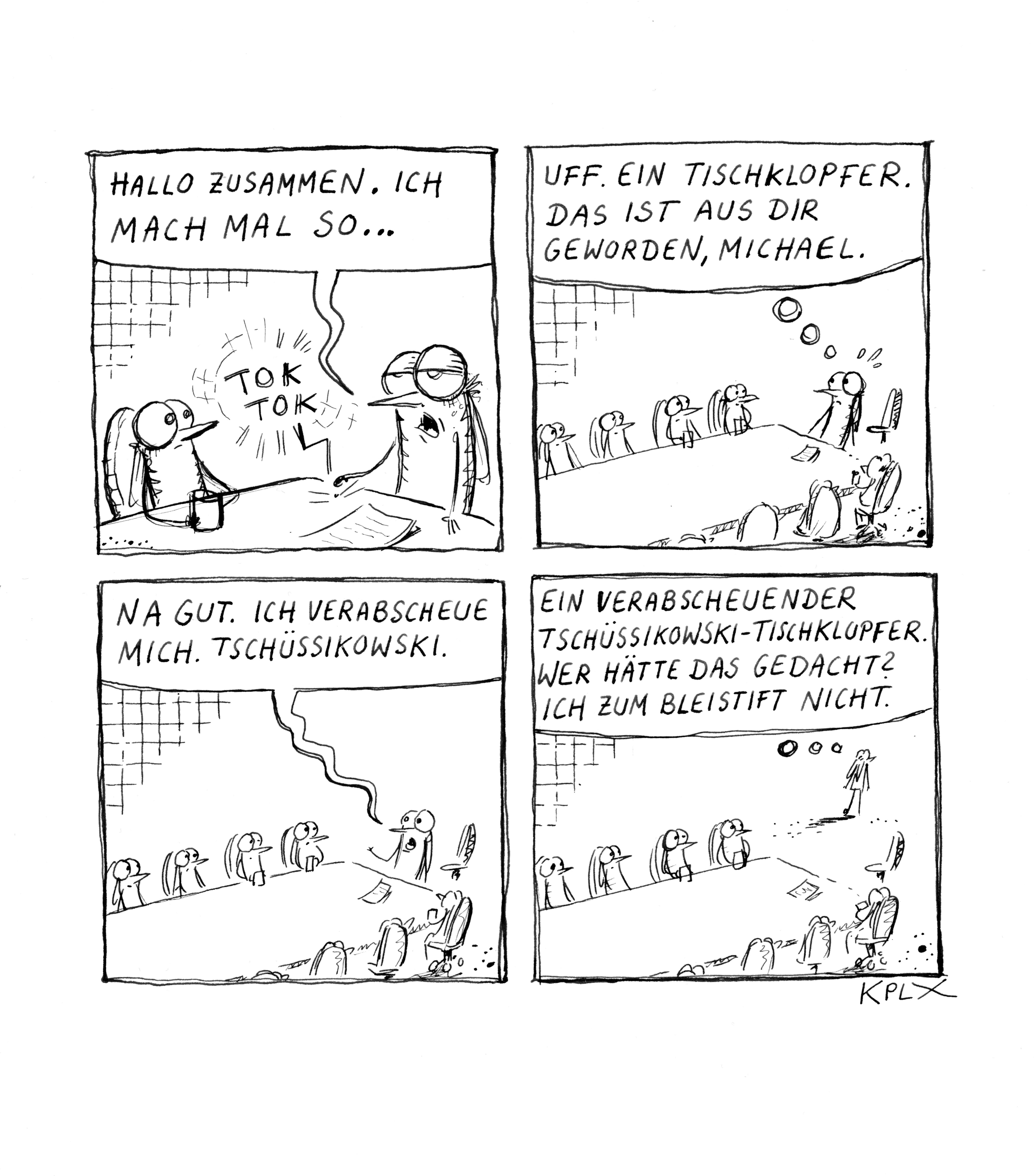 Comic

Panel 1

Mücke Michael sagt „Hallo zusammen. Ich mach mal so …“ und klopft auf den Tisch bei einer Besprechung, um damit allen Hallo zu sagen, wie so ein Heiopei.

Panel 2

Michael schaut in die Runde mit dem Gedanken „Uff. Ein Tischklopfer. Das ist aus dir geworden, Michael.“

Panel 3

Michael sagt in die Runde „Na gut. Ich verabscheue mich. Tschüssikowski.“

Panel 4

Michael geht mit dem Gedanken „Ein verabscheuender Tschüssikowski-Tischklopfer. Wer hätte das gedacht? Ich zum Bleistift nicht.“