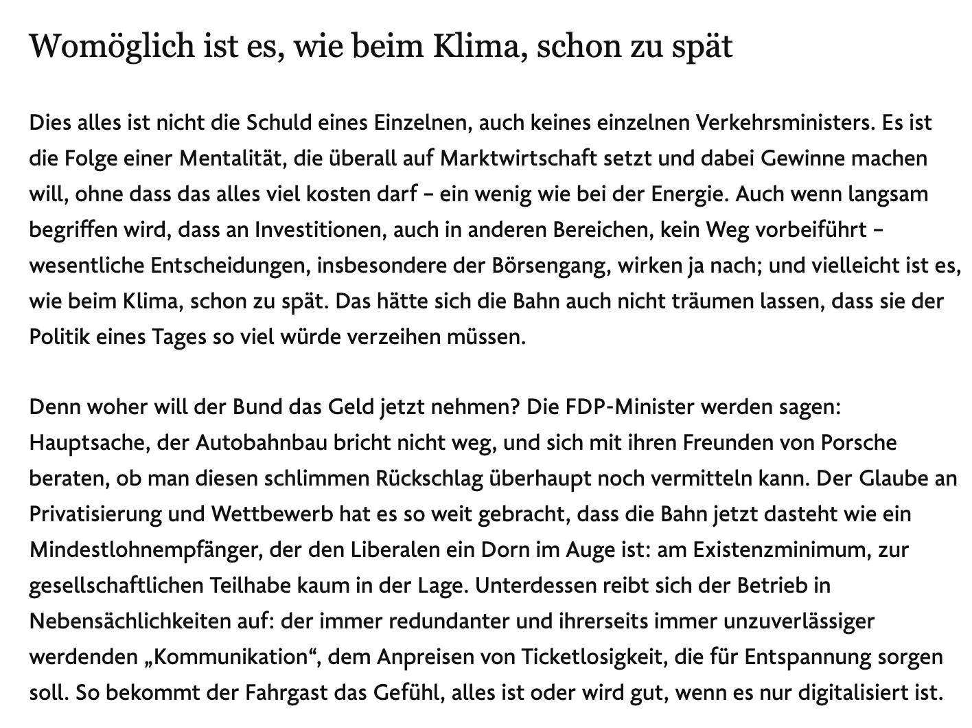 Dies alles ist nicht die Schuld eines Einzelnen, auch keines einzelnen Verkehrsministers. Es ist die Folge einer Mentalität, die überall auf Marktwirtschaft setzt und dabei Gewinne machen will, ohne dass das alles viel kosten darf – ein wenig wie bei der Energie. Auch wenn langsam begriffen wird, dass an Investitionen, auch in anderen Bereichen, kein Weg vorbeiführt – wesentliche Entscheidungen, insbesondere der Börsengang, wirken ja nach; und vielleicht ist es, wie beim Klima, schon zu spät. Das hätte sich die Bahn auch nicht träumen lassen, dass sie der Politik eines Tages so viel würde verzeihen müssen.