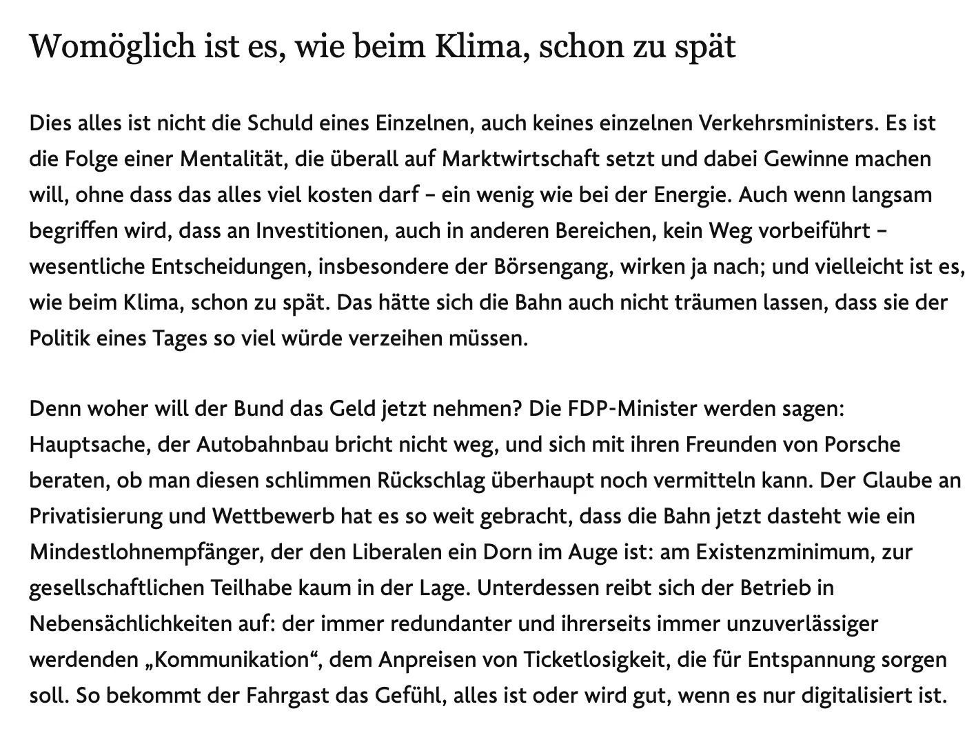 Dies alles ist nicht die Schuld eines Einzelnen, auch keines einzelnen Verkehrsministers. Es ist die Folge einer Mentalität, die überall auf Marktwirtschaft setzt und dabei Gewinne machen will, ohne dass das alles viel kosten darf – ein wenig wie bei der Energie. Auch wenn langsam begriffen wird, dass an Investitionen, auch in anderen Bereichen, kein Weg vorbeiführt – wesentliche Entscheidungen, insbesondere der Börsengang, wirken ja nach; und vielleicht ist es, wie beim Klima, schon zu spät. Das hätte sich die Bahn auch nicht träumen lassen, dass sie der Politik eines Tages so viel würde verzeihen müssen.