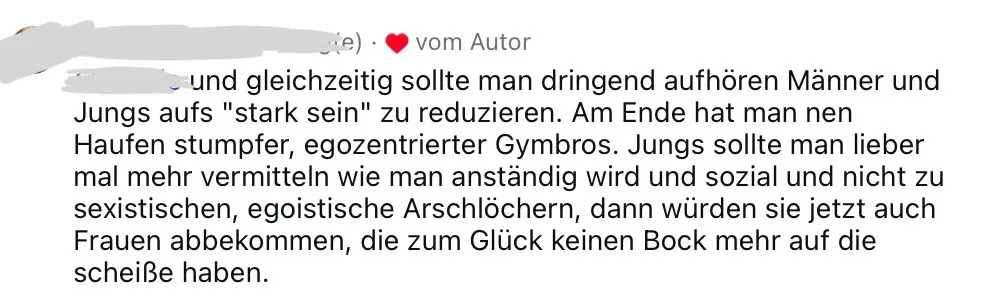 gleichzeitig sollte man dringend aufhören, Männer und Jungen aufs "stark sein" zu reduzieren. Am Ende hat man nen Haufen stumpfer, egozentrierter Gymbos. Jungs sollte man lieber mal mehr vermitteln, wie man anständig wird und sozial und nicht zu sexistischen, egoistischen Arschlöchern, dann würden sie jetzt auch Frauen abbekommen, die zum Glück keinen Bock mehr auf die scheiße haben.