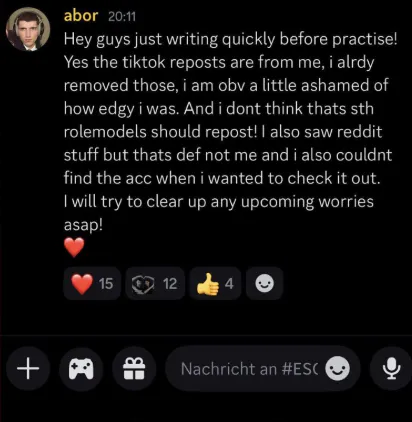 Discord Nachricht von Abor mit dem Inhalt: "Hey guys just writing quickly before practise! Yes the tiktok reposts are from me, i alrdy removed those, i am obv a little ashamed of how edgy i was. And i dont think thats sth rolemodels should repost! I also saw reddit stuff but thats de not me and i also couldnt find the acc when i wanted to check it out. I will try to clear up any upcoming worries asap! <3"