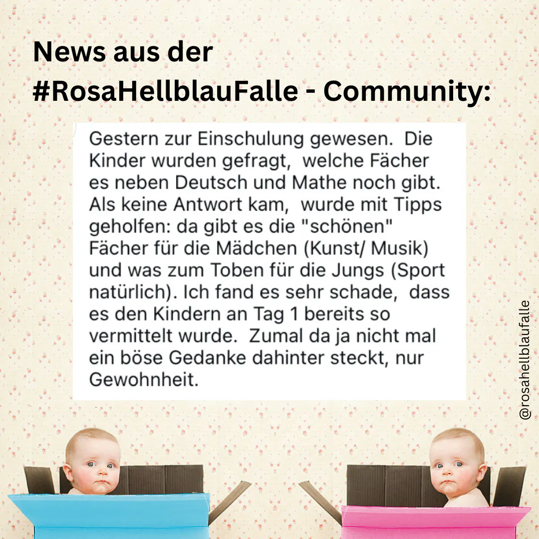 "Gestern zur Einschulung gewesen. Die Kinder wurden gefragt, welche Fächer es neben Deutsch und Mathe noch gibt. Als keine Antwort kam, wurde mit Tipps geholfen: da gibt es die "schönen" Fächer für die Mädchen (Kunst/Musik) und was zum Toben für die Jungs (Sport natürlich). Ich fand es sehr schade, dass es den Kindern an Tag 1 bereits so vermittelt wurde." - Einreichung aus der #RosaHellblauFalle-community via Insta @rosahellblaufalle