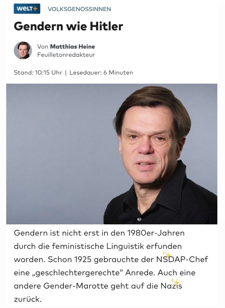 Weld+ Artikel:
VolksgenossInnen
Gendern wie Hitler

Von Matthias Heine Feuilletonredakteur

Gendern ist nicht erst in den 1980er-Jahren durch die feministische Linguistik erfunden worden. Schon 1925 gebrauchte der NSDAP-Chef eine „geschlechtergerechte“ Anrede. Auch eine andere Gender-Marotte geht auf die Nazis zurück.