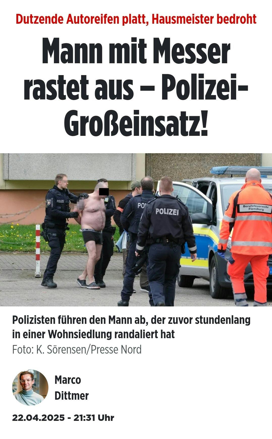 Bild-Artikel.
Teaser: Dutzende Autoreifen platt, Hausmeister bedroht
Überschrift: Mann mit Messer rastet aus - Polizei-Großeinsatz!

Bild eines nur in Unterhose bekleideten Mannes mit Bierbauch, der abgeführt wird

Bildunterschrift: Polizisten führen den Mann ab, der zuvor stundenlang in einer Wohnsiedlung randaliert hat
