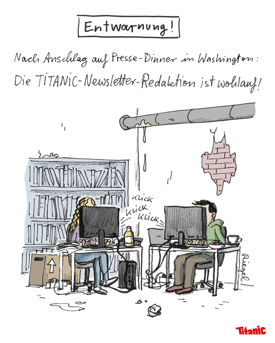 Von Leo Riegel gezeichneter Cartoon: Ein versiffter Raum, der Putz bröclekt von den Wänden, ein Rohr tropft, überall liegt Müll. In diesem Chaos stehen zwei Schreibtische, an denen zwei Personen sitzen, deren Gesichter verdeckt sind. Darüber steht der Text: "Entwarnung! Nach Anschlag auf Presse-Dinner in Washington: Die TITANIC-Newsletter-Redaktion ist wohlauf!"