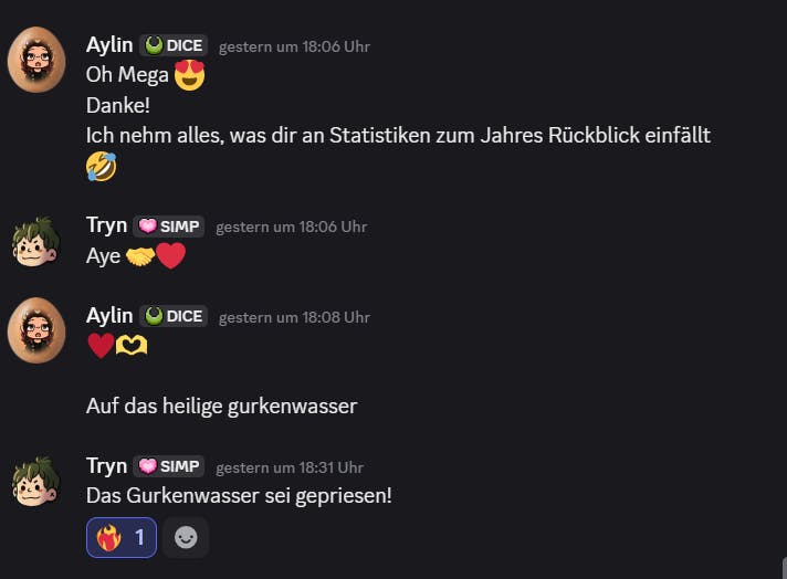 Ein Discord-Auszug der privaten Nachrichten zwischen Aylin und Tryn. Aylin, Samstag, 18:06 Uhr: Oh mega, Danke! Ich nehm alles, was dir an Statistiken zum Jahresrückblick einfällt. Tryn, Samstag, 18:06 Uhr: Aye! Aylin, Samstag, 18:08 Uhr: Auf das heilige Gurkenwasser. Tryn, Samstag, 18:31 Uhr: Das Gurkenwasser sei gepriesen.