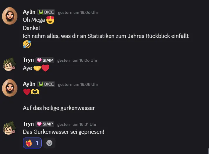 Ein Discord-Auszug der privaten Nachrichten zwischen Aylin und Tryn. Aylin, Samstag, 18:06 Uhr: Oh mega, Danke! Ich nehm alles, was dir an Statistiken zum Jahresrückblick einfällt. Tryn, Samstag, 18:06 Uhr: Aye! Aylin, Samstag, 18:08 Uhr: Auf das heilige Gurkenwasser. Tryn, Samstag, 18:31 Uhr: Das Gurkenwasser sei gepriesen.