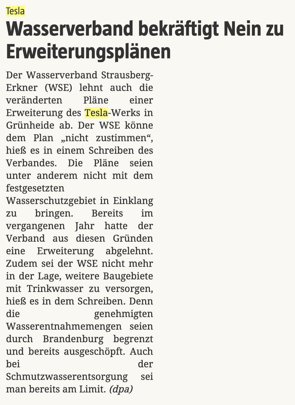 Tesla
: Wasserverband bekräftigt Nein zu Erweiterungsplänen

Der Wasserverband Strausberg-Erkner (WSE) lehnt auch die veränderten Pläne einer Erweiterung des Tesla-Werks in Grünheide ab. Der WSE könne dem Plan „nicht zustimmen“, hieß es in einem Schreiben des Verbandes. Die Pläne seien unter anderem nicht mit dem festgesetzten Wasserschutzgebiet in Einklang zu bringen. Bereits im vergangenen Jahr hatte der Verband aus diesen Gründen eine Erweiterung abgelehnt. Zudem sei der WSE nicht mehr in der Lage, weitere Baugebiete mit Trinkwasser zu versorgen, hieß es in dem Schreiben. Denn die genehmigten Wasserentnahmemengen seien durch Brandenburg begrenzt und bereits ausgeschöpft. Auch bei der Schmutzwasserentsorgung sei man bereits am Limit. (dpa)