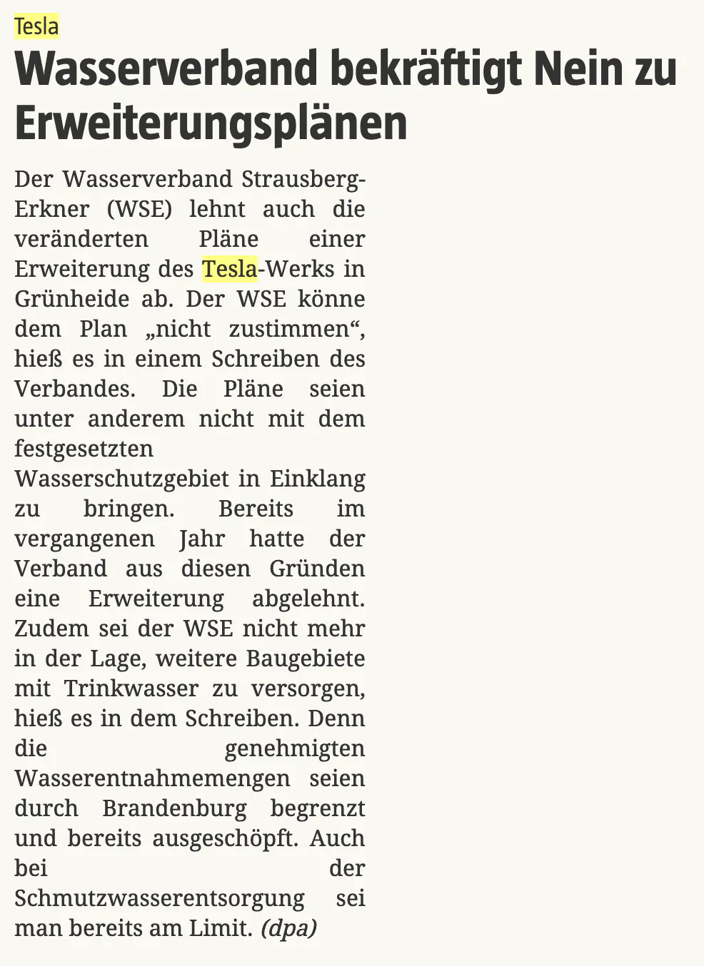 Tesla
: Wasserverband bekräftigt Nein zu Erweiterungsplänen
Der Wasserverband Strausberg-Erkner (WSE) lehnt auch die veränderten Pläne einer Erweiterung des Tesla-Werks in Grünheide ab. Der WSE könne dem Plan „nicht zustimmen“, hieß es in einem Schreiben des Verbandes. Die Pläne seien unter anderem nicht mit dem festgesetzten Wasserschutzgebiet in Einklang zu bringen. Bereits im vergangenen Jahr hatte der Verband aus diesen Gründen eine Erweiterung abgelehnt. Zudem sei der WSE nicht mehr in der Lage, weitere Baugebiete mit Trinkwasser zu versorgen, hieß es in dem Schreiben. Denn die genehmigten Wasserentnahmemengen seien durch Brandenburg begrenzt und bereits ausgeschöpft. Auch bei der Schmutzwasserentsorgung sei man bereits am Limit. (dpa)