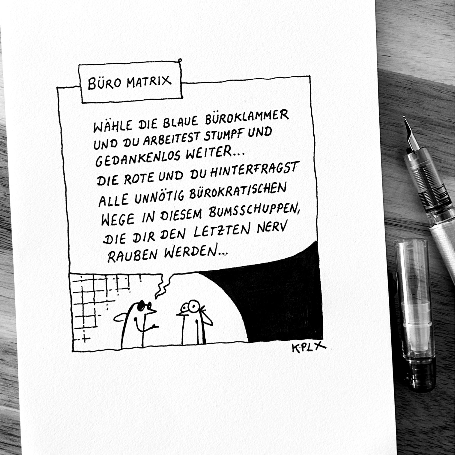 ALT-Text:

Schwarz-weißer Comic mit dem Titel „Büro Matrix“. Zwei Fliegen stehen sich gegenüber. Die linke Fliege mit schwarzer Sonnenbrille sagt: „Wähle die blaue Büroklammer und du arbeitest stumpf und gedankenlos weiter… die rote und du hinterfragst alle unnötig bürokratischen Wege in diesem Bumsschuppen, die dir den letzten Nerv rauben werden…“