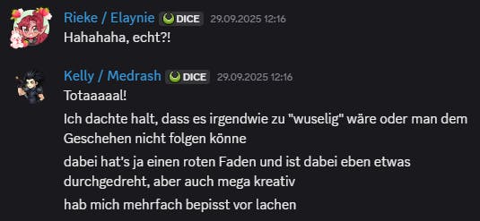 Ein Screenshot aus Discord. Rieke schreibt: „Hahahaha, echt?!“ Kelly antwortet: „Totaaaall! Ich dachte halt, dass es irgendwie zu 'wuselig' wäre oder man dem Geschehen nicht folgen könne.
Dabei hat’s ja einen roten Faden und ist dabei eben etwas durchgedreht, aber auch mega kreativ. Hab mich mehrfach bepisst vor Lachen.“