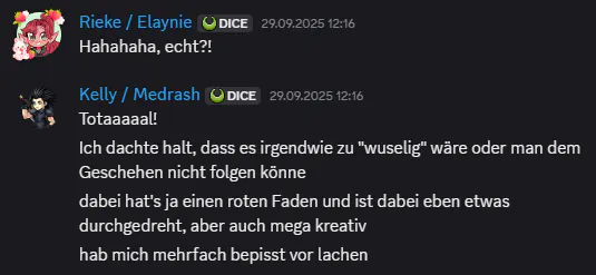 Ein Screenshot aus Discord. Rieke schreibt: „Hahahaha, echt?!“ Kelly antwortet: „Totaaaall! Ich dachte halt, dass es irgendwie zu 'wuselig' wäre oder man dem Geschehen nicht folgen könne.
Dabei hat’s ja einen roten Faden und ist dabei eben etwas durchgedreht, aber auch mega kreativ. Hab mich mehrfach bepisst vor Lachen.“