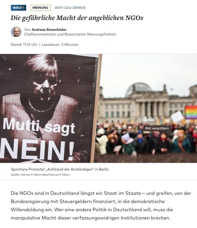 Screenshot eines Weld-Artikels:
Anti-CDU-Demos
Die gefährliche Macht der angeblichen NGOs
von Andreas Rosenfelder
Chefkommentator und Ressortleiter Meinungsfreiheit
Die NGOs sind in Deutschland längst ein Staat im Staate – und greifen, von der Bundesregierung mit Steuergeldern finanziert, in die demokratische Willensbildung ein. Wer eine andere Politik in Deutschland will, muss die manipulative Macht dieser verfassungswidrigen Institutionen brechen.