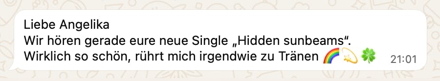 Feedback zu "Hidden Sunbeams": "Liebe Angelika
Wir hören gerade eure neue Single „Hidden sunbeams".
Wirklich so schön, rührt mich irgendwie zu Tränen"