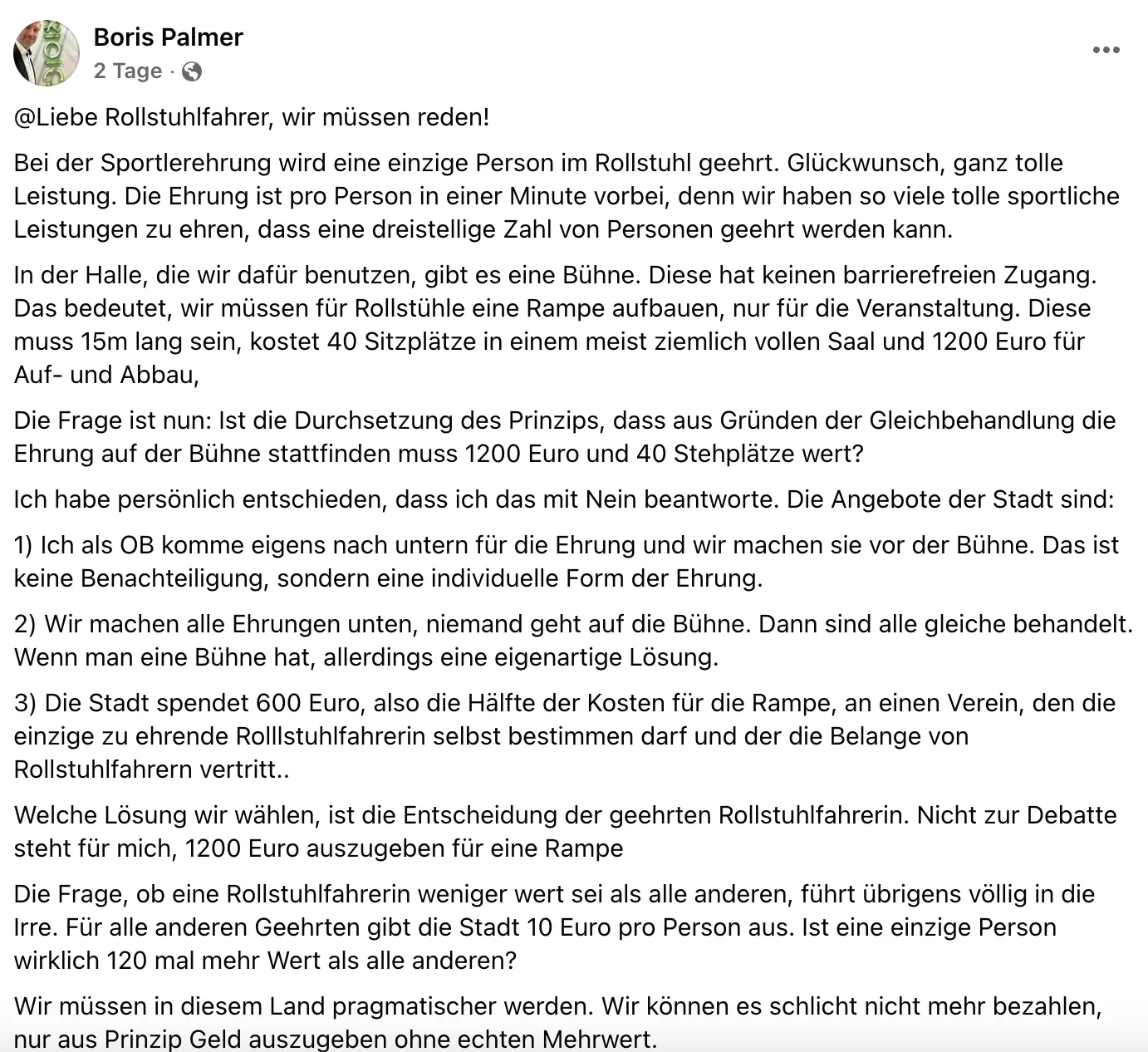 @Liebe Rollstuhlfahrer, wir müssen reden!
Bei der Sportlerehrung wird eine einzige Person im Rollstuhl geehrt. Glückwunsch, ganz tolle Leistung. Die Ehrung ist pro Person in einer Minute vorbei, denn wir haben so viele tolle sportliche Leistungen zu ehren, dass eine dreistellige Zahl von Personen geehrt werden kann.
In der Halle, die wir dafür benutzen, gibt es eine Bühne. Diese hat keinen barrierefreien Zugang.
Das bedeutet, wir müssen für Rollstühle eine Rampe aufbauen, nur für die Veranstaltung. Diese muss 15m lang sein, kostet 40 Sitzplätze in einem meist ziemlich vollen Saal und 1200 Euro für
Auf- und Abbau,
Die Frage ist nun: Ist die Durchsetzung des Prinzips, dass aus Gründen der Gleichbehandlung die Ehrung auf der Bühne stattfinden muss 1200 Euro und 40 Stehplätze wert?
Ich habe persönlich entschieden, dass ich das mit Nein beantworte. Die Angebote der Stadt sind:
1) Ich als OB komme eigens nach untern für die Ehrung und wir machen sie vor der Bühne. Das ist keine Benachteiligung, sondern eine individuelle Form der Ehrung.
2) Wir machen alle Ehrungen unten, niemand geht auf die Bühne. Dann sind alle gleiche behandelt.
Wenn man eine Bühne hat, allerdings eine eigenartige Lösung.
3) Die Stadt spendet 600 Euro, also die Hälfte der Kosten für die Rampe, an einen Verein, den die einzige zu ehrende Rollstuhlfahrerin selbst bestimmen darf und der die Belange von Rollstuhlfahrern vertritt..
Welche Lösung wir wählen, ist die Entscheidung der geehrten Rollstuhlfahrerin. Nicht zur Debatte steht für mich, 1200 Euro auszugeben für eine Rampe
Die Frage, ob eine Rollstuhlfahrerin weniger wert sei als alle anderen, führt übrigens völlig in die Irre. Für alle anderen Geehrten gibt die Stadt 10 Euro pro Person aus. Ist eine einzige Person wirklich 120 mal mehr Wert als alle anderen?
Wir müssen in diesem Land pragmatischer werden. Wir können es schlicht nicht mehr bezahlen, nur aus Prinzip Geld auszugeben ohne echten Mehrwert.