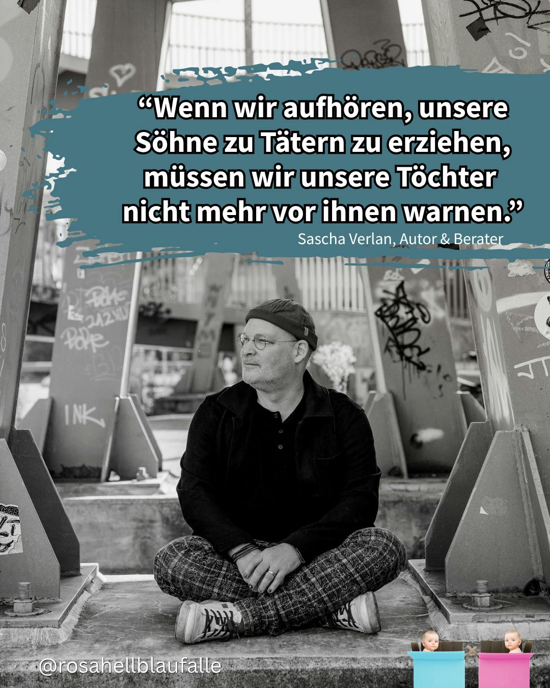 "Wenn wir aufhören, unsere Söhne zu Tätern zu erziehen, müssen wir unsere Töchter nicht mehr vor ihnen warnen." Sascha Verlan