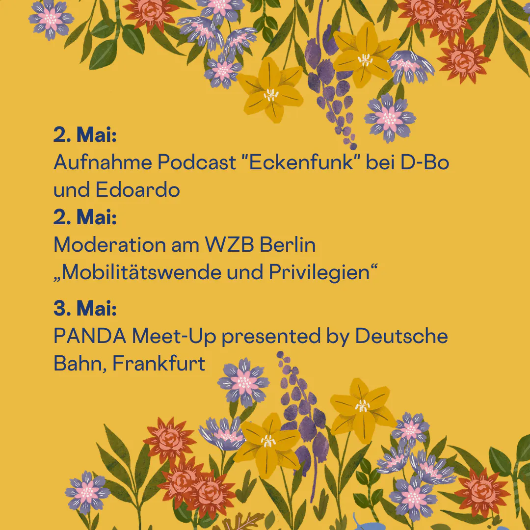 Übersicht über meine Termine im Mai.
2. Mai:
Aufnahme Podcast "Eckfunk" bei D-Bo und Edoardo
2. Mai:
Moderation am WZB Berlin „Mobilitätswende und Privilegien“
3. Mai:
PANDA Meet-Up presented by Deutsche Bahn, Frankfurt