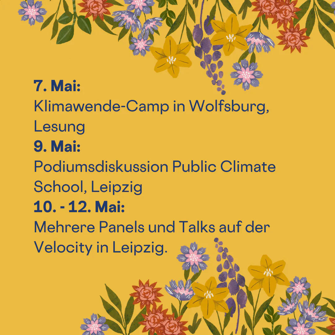 7. Mai:
Klimawende-Camp in Wolfsburg, Lesung
9. Mai:
Podiumsdiskussion Public Climate School, Leipzig
10. - 12. Mai:
Mehrere Panels und Talks auf der Velocity in Leipzig.