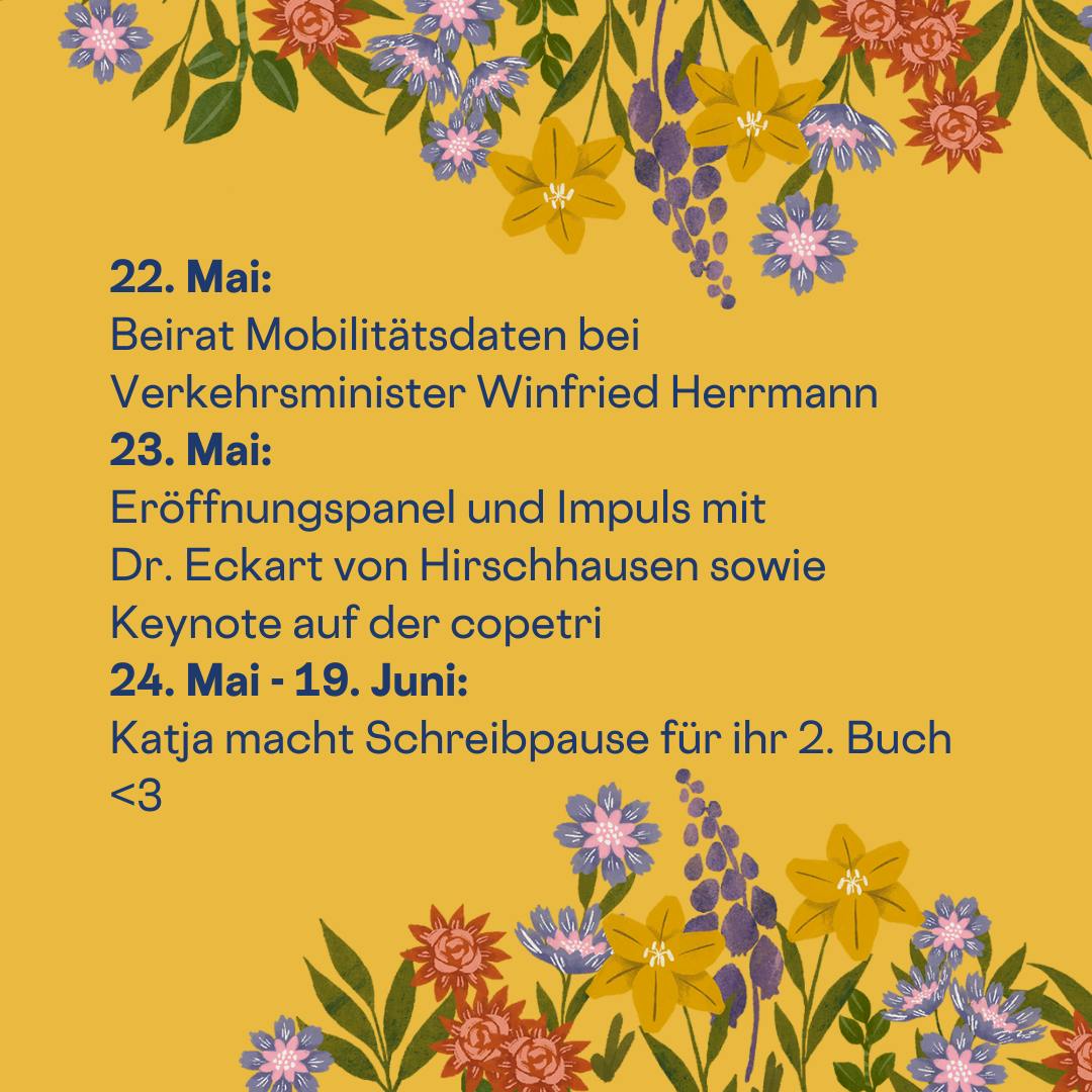 22. Mai: 
Beirat Mobilitätsdaten bei Verkehrsminister Winfried Herrmann
23. Mai:
Eröffnungspanel und Impuls mit 
Dr. Eckart von Hirschhausen sowie Keynote auf der copetri
24. Mai - 19. Juni:
Katja macht Schreibpause für ihr 2. Buch <3
