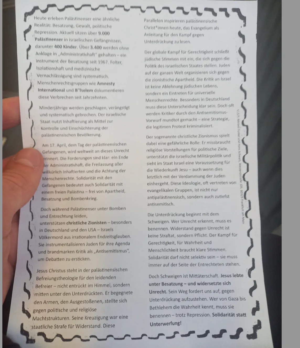 Schwarz-weißer Flyer mit viel Text, gestaltet im selbstgemachten, aktivistischen Stil. Der Flyer stammt von einer pro-palästinensischen, progressiv-linken Organisation. Die Typografie wirkt handgemacht oder mit Schreibmaschine erstellt, teils mit Marker hervorgehoben. Der Text thematisiert Solidarität mit Palästina, fordert ein Ende der Besatzung und kritisiert Israels Politik. Forderungen nach Menschenrechten, Freiheit und Gerechtigkeit stehen im Mittelpunkt. Einzelne Wörter oder Slogans wie „Free Palestine“ oder „End Apartheid“ sind plakativ hervorgehoben. Keine Fotos, lediglich grafische Elemente wie Linien oder Rahmen zur Strukturierung. Insgesamt wirkt das Layout roh.