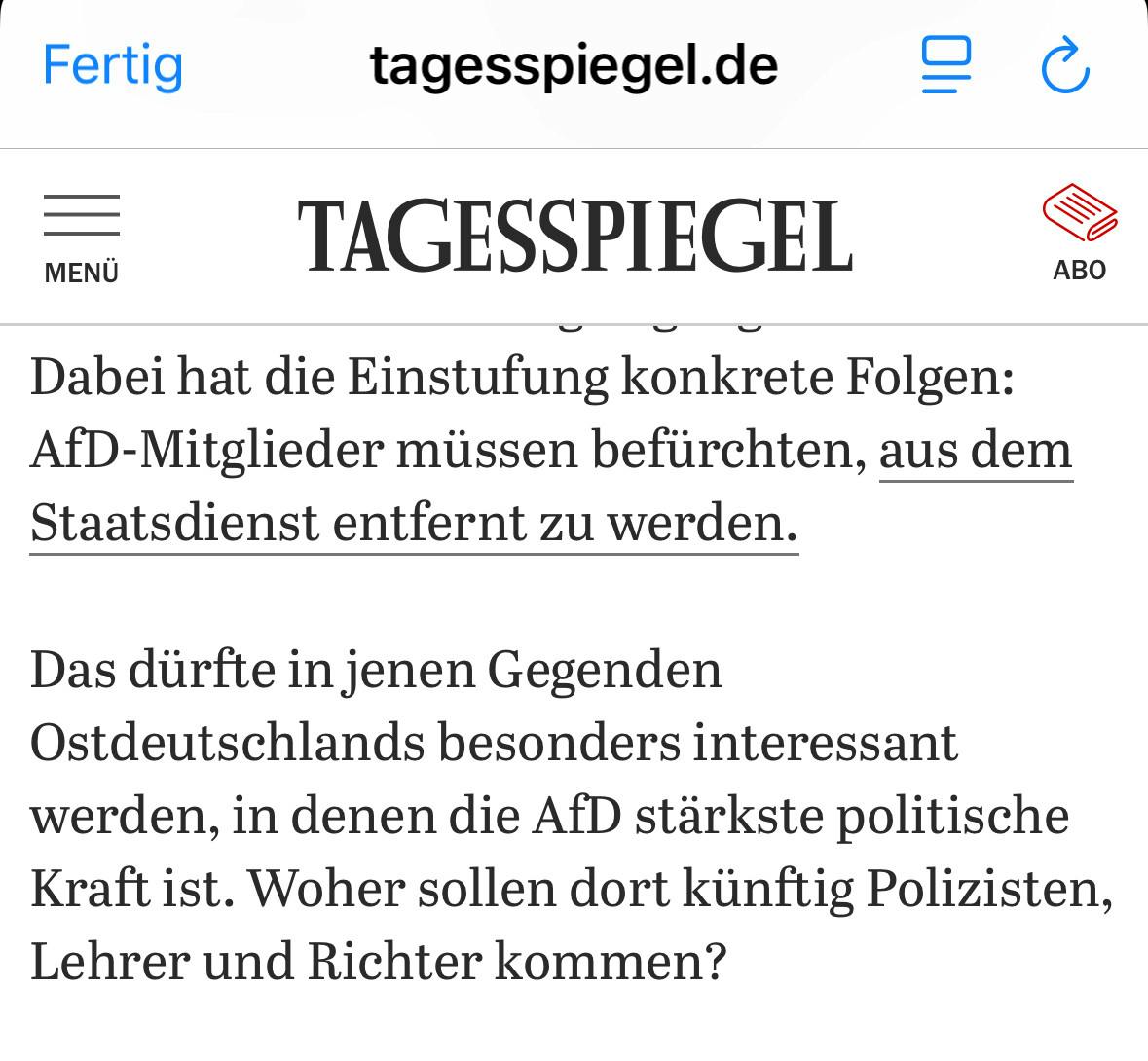 Screenshot vom Tagesspiegel:
"Dabei hat die Einstufung konkrete Folgen: AfD-Mitglieder müssen befürchten, aus dem Staatsdienst entfernt zu werden.

Das dürfte in jenen Gegenden Ostdeutschlands besonders interessant werden, in denen die AfD stärkste politische Kraft ist. Woher sollen dort künftig Polizisten, Lehrer und Richter kommen?"