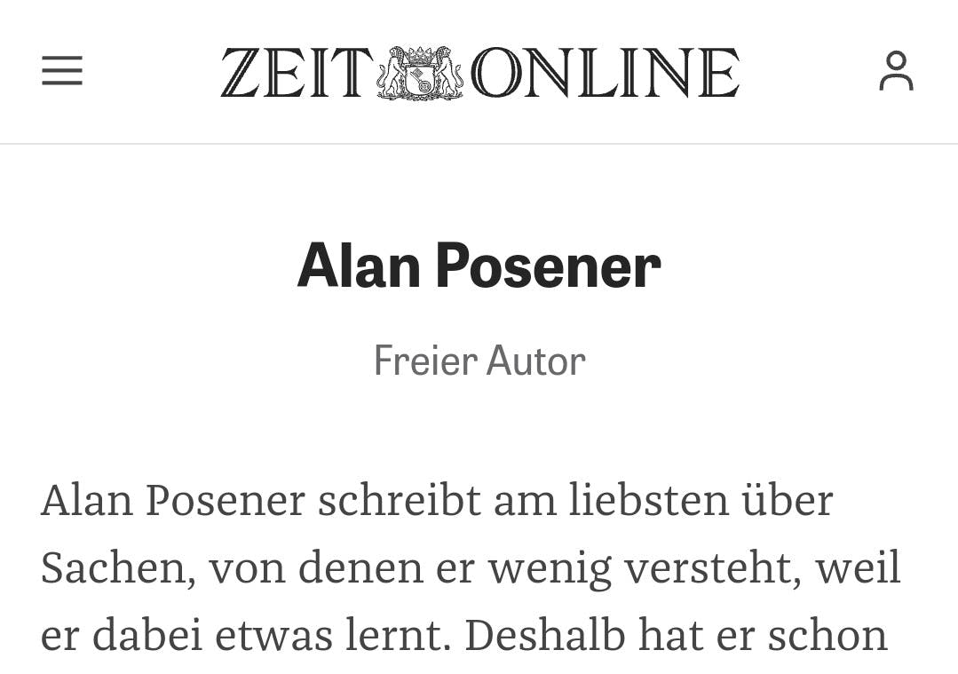 Screenshot Zeit Online:
Autorenseite Alan Posener
Freier Autor

Alan Posener schreibt am liebsten über Sachen, von denen er wenig versteht, weil er dabei etwas lernt. Deshalb hat er schon...