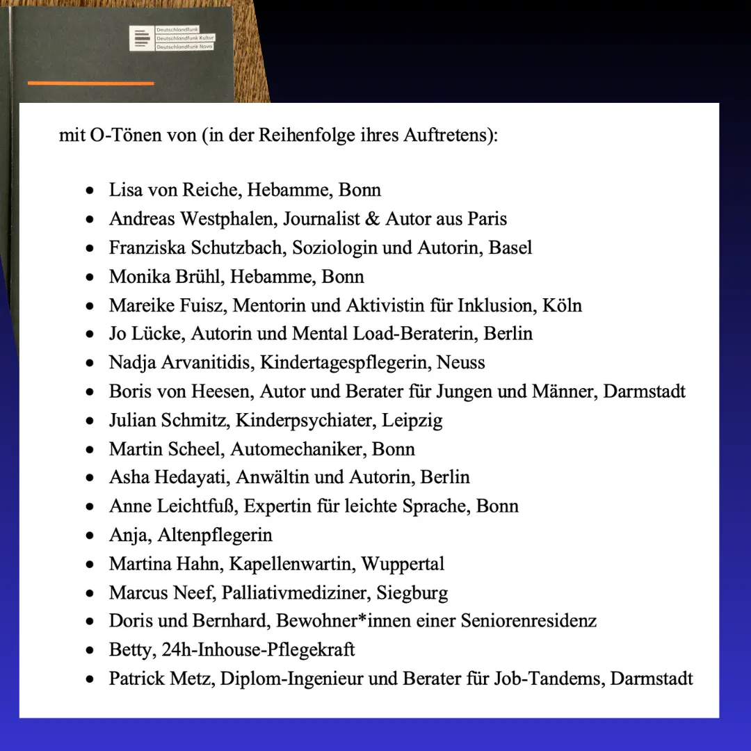 O-Töne von (in der Reihenfolge ihres Auftretens): Lisa von Reiche, Andreas von Westphalen, Franziska Schutzbach, Monika Brühl, Mareike Fuisz, Jo Lücke, Nadja Arvanitidis, Boris von Heesen, Julian Schmitz, Martin Scheel, Asha Hedayati, Anne Leichtfuß, Anja, Martina Hahn, Markus Neef, Doris und Bernhard, Betty, Patrick Metz.
