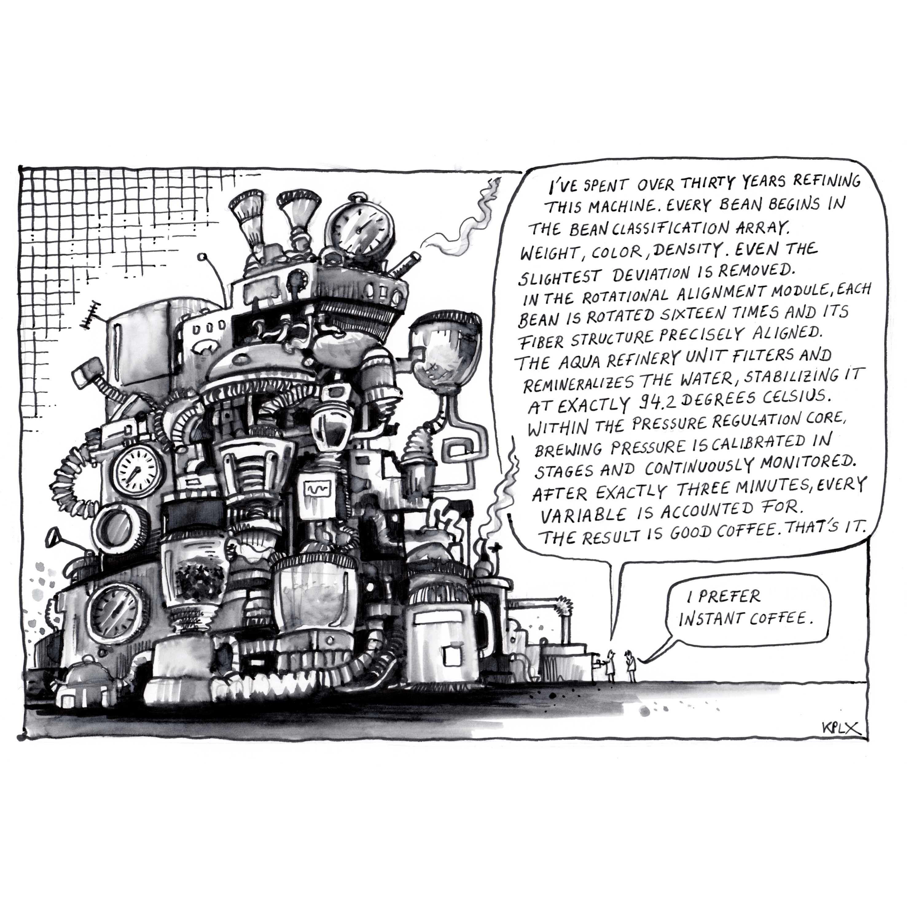 Black-and-white ink drawing of a huge, overly complex coffee machine covered in pipes, gauges, and valves. Two very small people stand next to it. The person on the left delivers a long monologue in a large speech bubble:
“I’ve spent over thirty years refining this machine. Every bean begins in the bean classification array. Weight, color, density. Even the slightest deviation is removed. In the rotational alignment module, each bean is rotated sixteen times and its fiber structure precisely aligned. The aqua refinery unit filters and remineralizes the water, stabilizing it at exactly 94.2 degrees Celsius. Within the pressure regulation core, brewing pressure is calibrated in stages and continuously monitored. After exactly three minutes, every variable is accounted for. The result is good coffee. That’s it.”
The person on the right replies in a small speech bubble: “I prefer instant coffee.”
