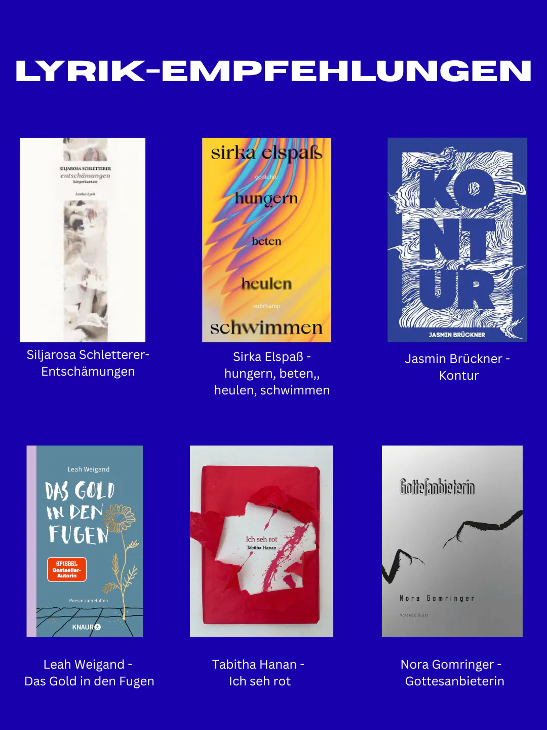 Lyrik-Empfehlungen: Siljarosa Schletterer - Entschämungen. Sirka Elspaß - hungern, beten, heulen, schwimmen. Jasmin Brückner - Kontur. Leah Weigand - Das Gold in den Fugen. Tabitha Hanan - Ich seh rot. Nora Gomringer - Gottesanbieterin.