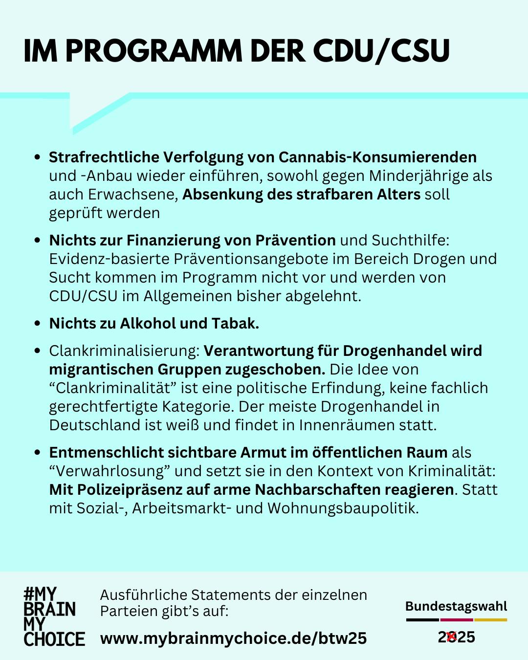 Im Wahlprogramm der CDU/CSU:
Strafrechtliche Verfolgung von Cannabis-Konsumierenden und ‑Anbau wieder einführen, sowohl gegen Minderjährige als auch Erwachsene, Absenkung des strafbaren Alters soll geprüft werden.
Nichts zur Finanzierung von Prävention und Suchthilfe.
Evidenz-basierte Präventions und Hilfen im Bereich Drogen und Sucht kommen im Programm nicht vor und werden von CDU/CSU im Allgemeinen bisher abgelehnt.
Nichts zu Alkohol und Tabak.
Clankriminalisierung: Verantwortung für Drogenhandel wird migrantischen Gruppen zugeschoben. Die Idee von “Clankriminalität” ist eine politische Erfindung, keine fachlich gerechtfertigte Kategorie, siehe z.B. DLF 2023 oder auch Prof. Thomas Fischer 2023. Der meiste Drogenhandel in Deutschland ist weiß und findet in Innenräumen statt.
Entmenschlicht sichtbare Armut im öffentlichen Raum als “Verwahrlosung” und setzt sie in den Kontext von Kriminalität: Mit Polizeipräsenz auf arme Nachbarschaften reagieren. Statt mit Sozial‑, Arbeitsmarkt- und Wohnungsbaupolitik.