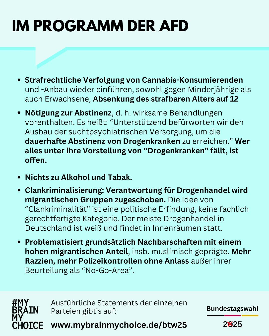 Im Wahlprogramm der AfD:
Strafrechtliche Verfolgung von Cannabis-Konsumierenden und ‑Anbau wieder einführen, sowohl gegen Minderjährige als auch Erwachsene, Absenkung des strafbaren Alters auf 12.
Nötigung zur Abstinenz, d. h. wirksame Behandlungen vorenthalten
“Unterstützend befürworten wir den Ausbau der suchtpsychiatrischen Versorgung, um die dauerhafte Abstinenz von Drogenkranken zu erreichen.” Wer alles unter ihre Vorstellung von “Drogenkranken” fällt, ist offen.
Nichts zu Alkohol und Tabak.
Clankriminalisierung: Verantwortung für Drogenhandel wird migrantischen Gruppen zugeschoben. Die Idee von “Clankriminalität” ist eine politische Erfindung, keine fachlich gerechtfertigte Kategorie. Der meiste Drogenhandel in Deutschland ist weiß und findet in Innenräumen statt.
Problematisiert grundsätzlich Nachbarschaften mit einem hohen migrantischen Anteil, besonders muslimisch geprägte. Verspricht mehr Razzien, mehr Polizeikontrollen ohne Anlass außer ihrer Beurteilung als “No-Go-Area”.