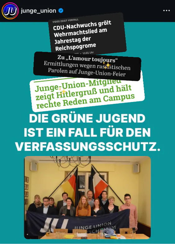Instagram-Post der Jungen Union, auf türkisem Hintergrund steht mittig prominent die Forderung:
DIE GRÜNE JUGEND IST EIN FALL FÜR DEN VERFASSUNGSSCHUTZ
Über den Post wurden zur Kontextualisierung verschiedene Schlagzeilen (CDU-Nachwuchs grölt Wehrmachtslied am Jahrestag der Reichsprogrome, Ermittlungen wegen rassistischen Parolen auf Junge-Union-Feier, Junge-Union-Mitglied zeigt Hitlergruß und hält rechte Reden am Campus) und ein Foto der Weihnachtsfeier der Jungen Union Münster, auf dem mit Reichsflagge posiert wird
