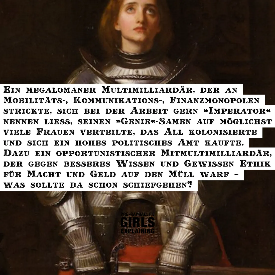 Gemäldeausschnitt zeigt eine melancholisch wirkende Jeanne d'Arc in Rüstung. Hinzugefügter Text: Ein megalomaner Multimilliardär, der an
Mobilitäts-, Kommunikations-, Finanzmonopolen strickte, sich bei der Arbeit gern »Imperator« nennen ließ, seinen »Genie«-Samen auf möglichst viele Frauen verteilte, das All kolonisierte und sich ein hohes politisches Amt kaufte. Dazu ein opportunistischer Mitmultimilliardär, der gegen besseres Wissen und Gewissen Ethik für Macht und Geld auf den Müll warf – was sollte da schon schiefgehen?