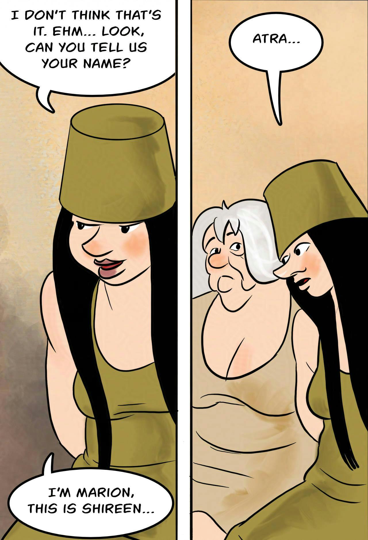 Panel 4: 
Marion: I don't think that's it. Ehm… look, can you tell us your name? I'm Marion, this is Shireen...

Panel 5:
Marion nudges towards Atra.
Marion: Atra...