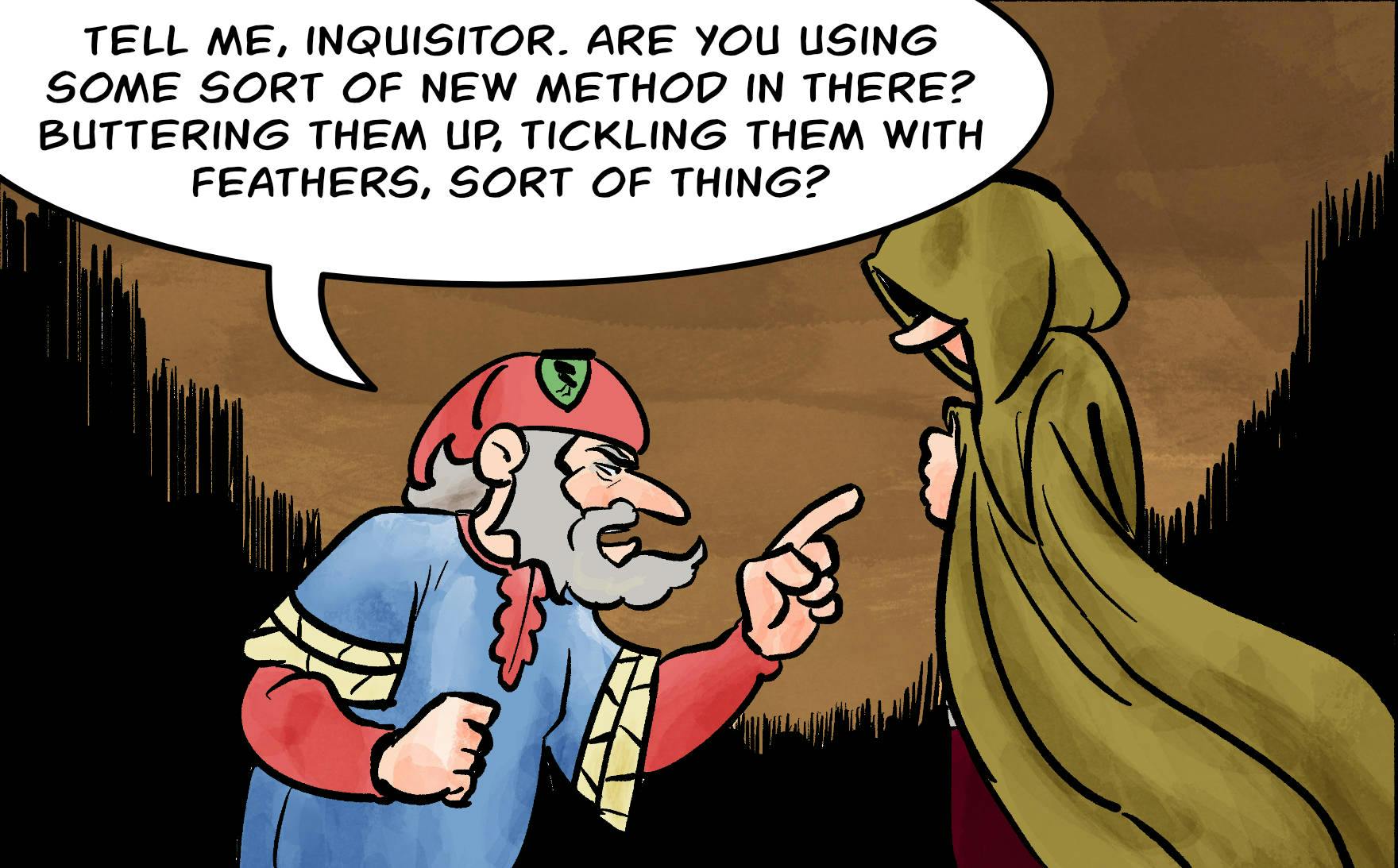 Panel 5.
Tell me, Inquisitor. Are you using some sort of new method in there? Comfy chairs, tickling with feathers, sort of thing?