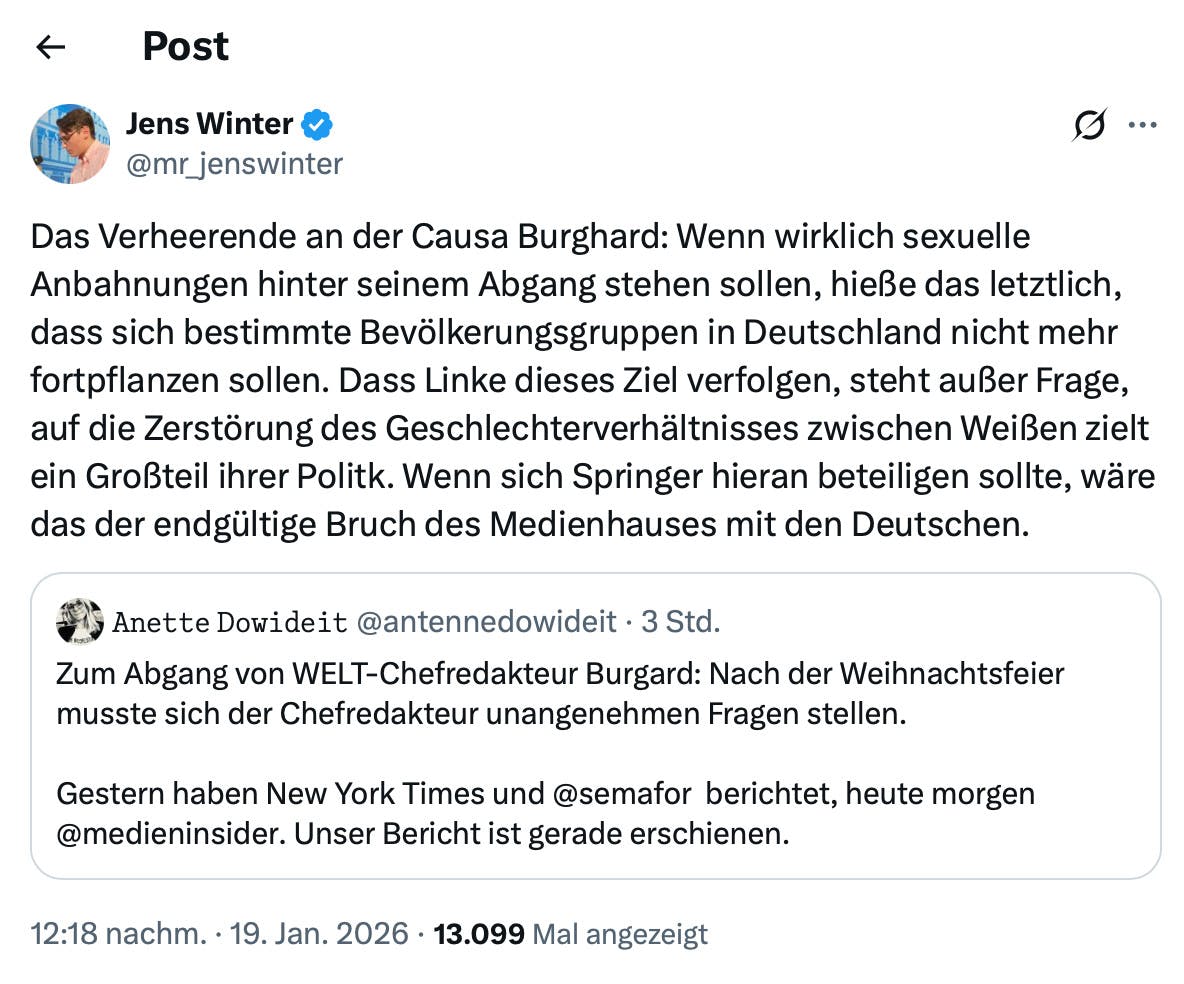 Jens Winter ∞ @mr_jenswinter

Das Verheerende an der Causa Burghard: Wenn wirklich sexuelle Anbahnungen hinter seinem Abgang stehen sollen, hieße das letztlich, dass sich bestimmte Bevölkerungsgruppen in Deutschland nicht mehr fortpflanzen sollen. Dass Linke dieses Ziel verfolgen, steht außer Frage, auf die Zerstörung des Geschlechterverhältnisses zwischen Weißen zielt ein Großteil ihrer Politk. Wenn sich Springer hieran beteiligen sollte, wäre das der endgültige Bruch des Medienhauses mit den Deutschen.

Zitierter Tweet:
Anette Dowideit @antennedowideit • 3 Std.
Zum Abgang von WELT-Chefredakteur Burgard: Nach der Weihnachtsfeier musste sich der Chefredakteur unangenehmen Fragen stellen.
Gestern haben New York Times und @semafor berichtet, heute morgen @medieninsider. Unser Bericht ist gerade erschienen.