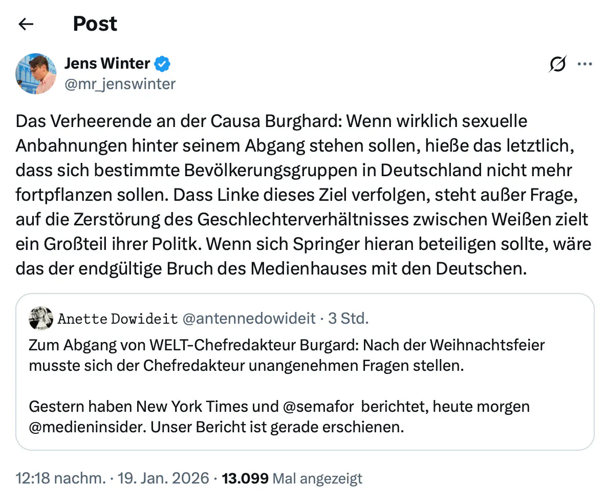 Jens Winter ∞ @mr_jenswinter
Das Verheerende an der Causa Burghard: Wenn wirklich sexuelle Anbahnungen hinter seinem Abgang stehen sollen, hieße das letztlich, dass sich bestimmte Bevölkerungsgruppen in Deutschland nicht mehr fortpflanzen sollen. Dass Linke dieses Ziel verfolgen, steht außer Frage, auf die Zerstörung des Geschlechterverhältnisses zwischen Weißen zielt ein Großteil ihrer Politk. Wenn sich Springer hieran beteiligen sollte, wäre das der endgültige Bruch des Medienhauses mit den Deutschen.
Zitierter Tweet:
Anette Dowideit @antennedowideit • 3 Std.
Zum Abgang von WELT-Chefredakteur Burgard: Nach der Weihnachtsfeier musste sich der Chefredakteur unangenehmen Fragen stellen.
Gestern haben New York Times und @semafor berichtet, heute morgen @medieninsider. Unser Bericht ist gerade erschienen.