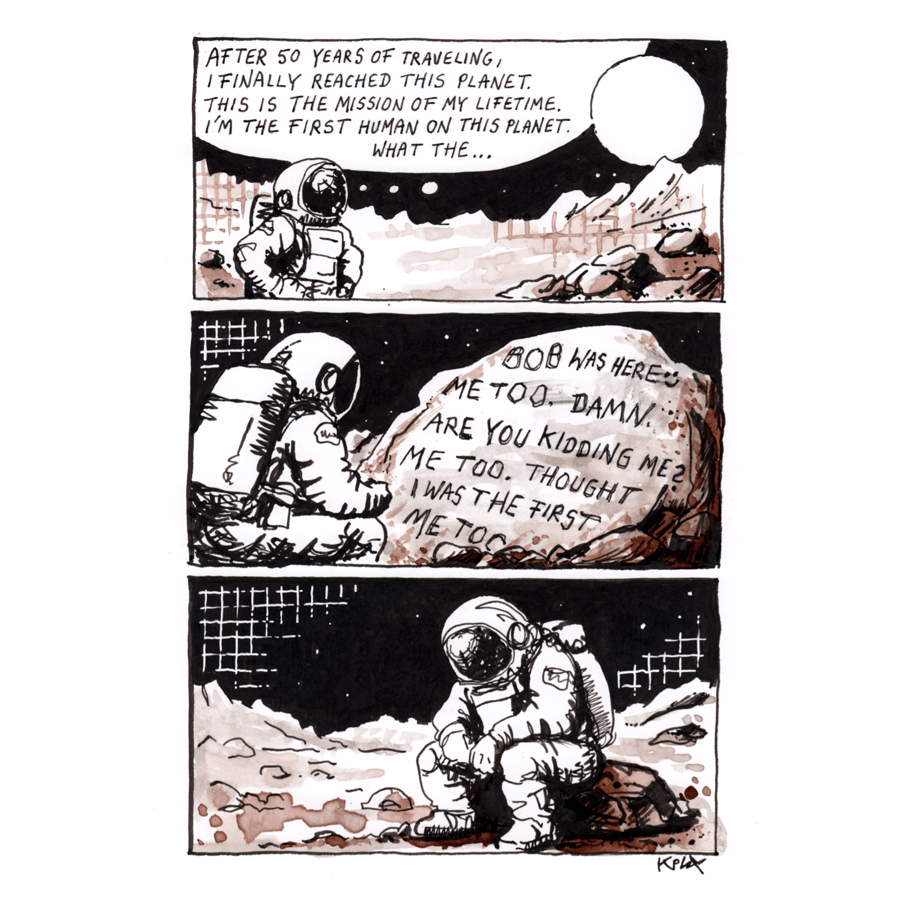 DE: Dreiteiliger Tusche-Comic auf A4 in Schwarz und Sepia: Ein Astronaut sagt: „Nach 50 Jahren Reise habe ich endlich diesen Planeten erreicht. Das ist die Mission meines Lebens. Ich bin der erste Mensch auf diesem Planeten. Was zum…“ Dann entdeckt er einen Felsen mit den Nachrichten: „Bob was here“, „Me too, damn“, „Are you kidding me?“, „Me too, thought I was the first“, „Me too“. Im letzten Panel sitzt er enttäuscht da.

EN: Three-panel ink comic on A4 in black and sepia: An astronaut says, “After 50 years of traveling, I finally reached this planet. This is the mission of my lifetime. I’m the first human on this planet. What the…” Then he finds a rock covered with messages: “Bob was here,” “Me too, damn,” “Are you kidding me?”, “Me too, thought I was the first,” “Me too.” In the last panel, he sits there disappointed.