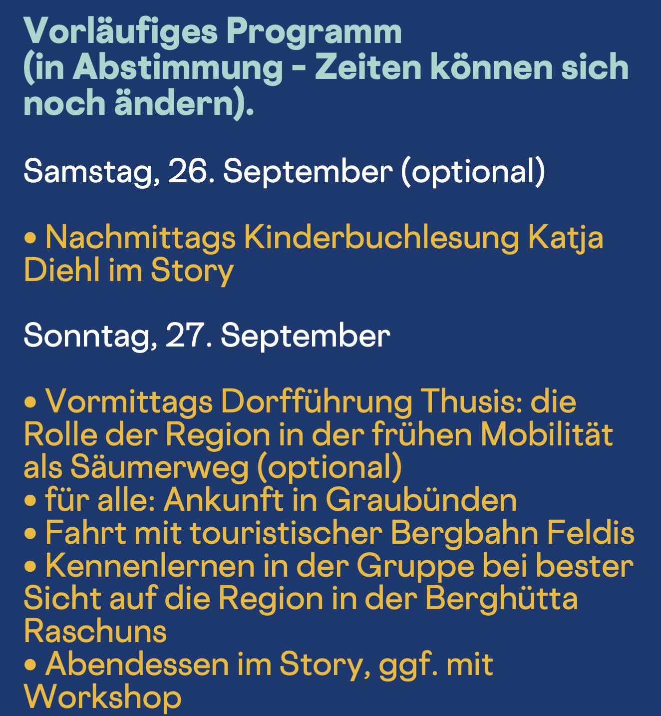 Vorläufiges Programm (in Abstimmung - Zeiten können sich noch ändern).
Samstag, 26. September (optional)
• Nachmittags Kinderbuchlesung Katja
Diehl im Story
Sonntag, 27. September
• Vormittags Dorfführung Thusis: die Rolle der Region in der frühen Mobilität als Säumerweg (optional)
• für alle: Ankunft in Graubünden
• Fahrt mit touristischer Bergbahn Feldis
• Kennenlernen in der Gruppe bei bester Sicht auf die Region in der Berghütta
Raschuns
• Abendessen im Story, ggf. mit Workshop