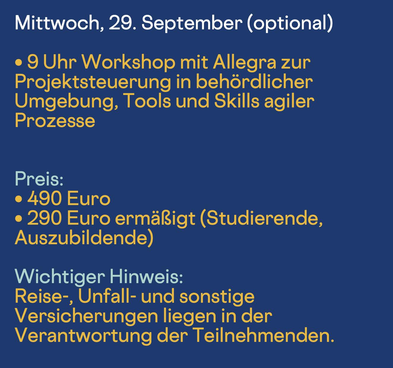 Mittwoch, 30. September (optional)
• 9 Uhr Workshop mit Allegra zur Projektsteuerung in behördlicher Umgebung, Tools und Skills agiler
Prozesse
Preis:
• 490 Euro
• 290 Euro ermäßigt (Studierende, Auszubildende)
Wichtiger Hinweis:
Reise-, Unfall- und sonstige Versicherungen liegen in der Verantwortung der Teilnehmenden.
