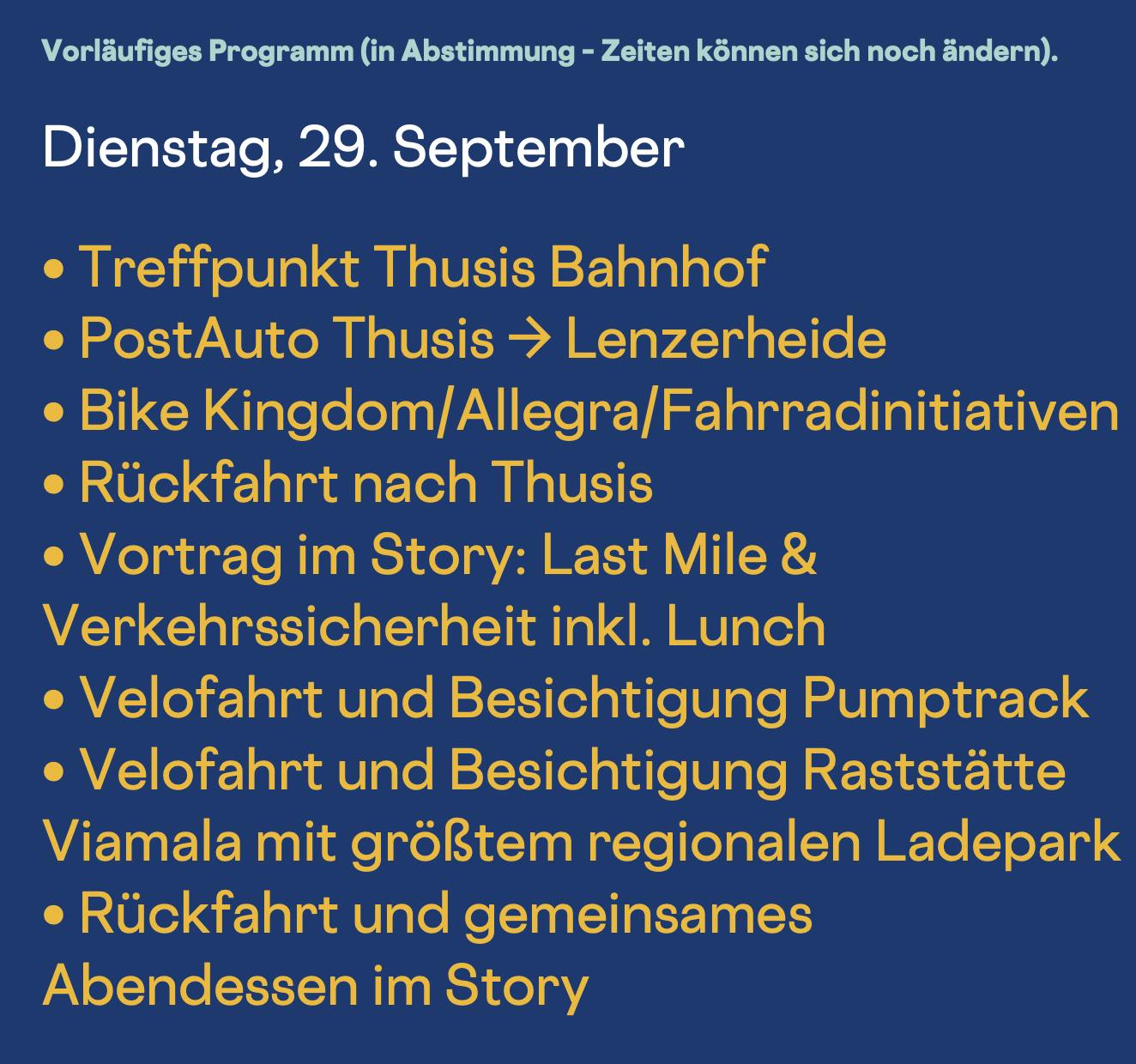 Dienstag, 29. September
• Treffpunkt Thusis Bahnhof
• PostAuto Thusis → Lenzerheide
• Bike Kingdom/Allegra/Fahrradinitiativen
• Rückfahrt nach Thusis
• Vortrag im Story: Last Mile & Verkehrssicherheit inkl. Lunch
• Velofahrt und Besichtigung Pumptrack
• Velofahrt und Besichtigung Raststätte Viamala mit größtem regionalen Ladepark
• Rückfahrt und gemeinsames Abendessen im Story
