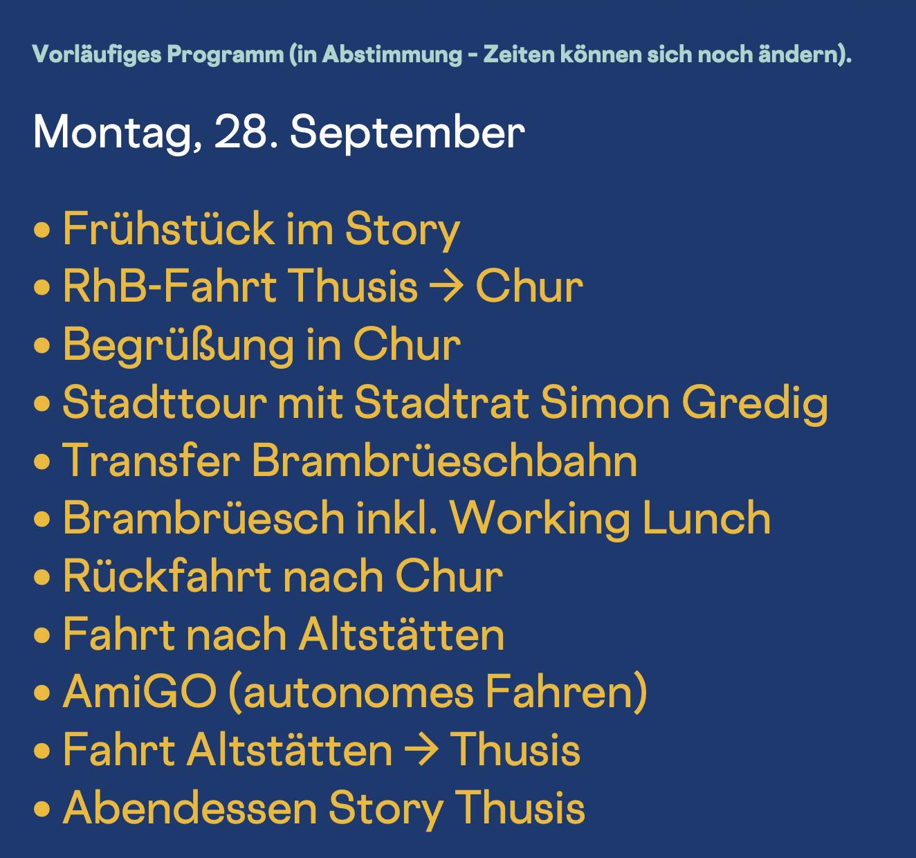 Montag, 28. September
• Frühstück im Story
• RhB-Fahrt Thusis → Chur
• Begrüßung in Chur
• Stadttour mit Stadtrat Simon Gredig
• Transfer Brambrüeschbahn
• Brambrüesch inkl. Working Lunch
• Rückfahrt nach Chur
• Fahrt nach Altstätten
• AmiGO (autonomes Fahren)
• Fahrt Altstätten → Thusis
• Abendessen Story Thusis