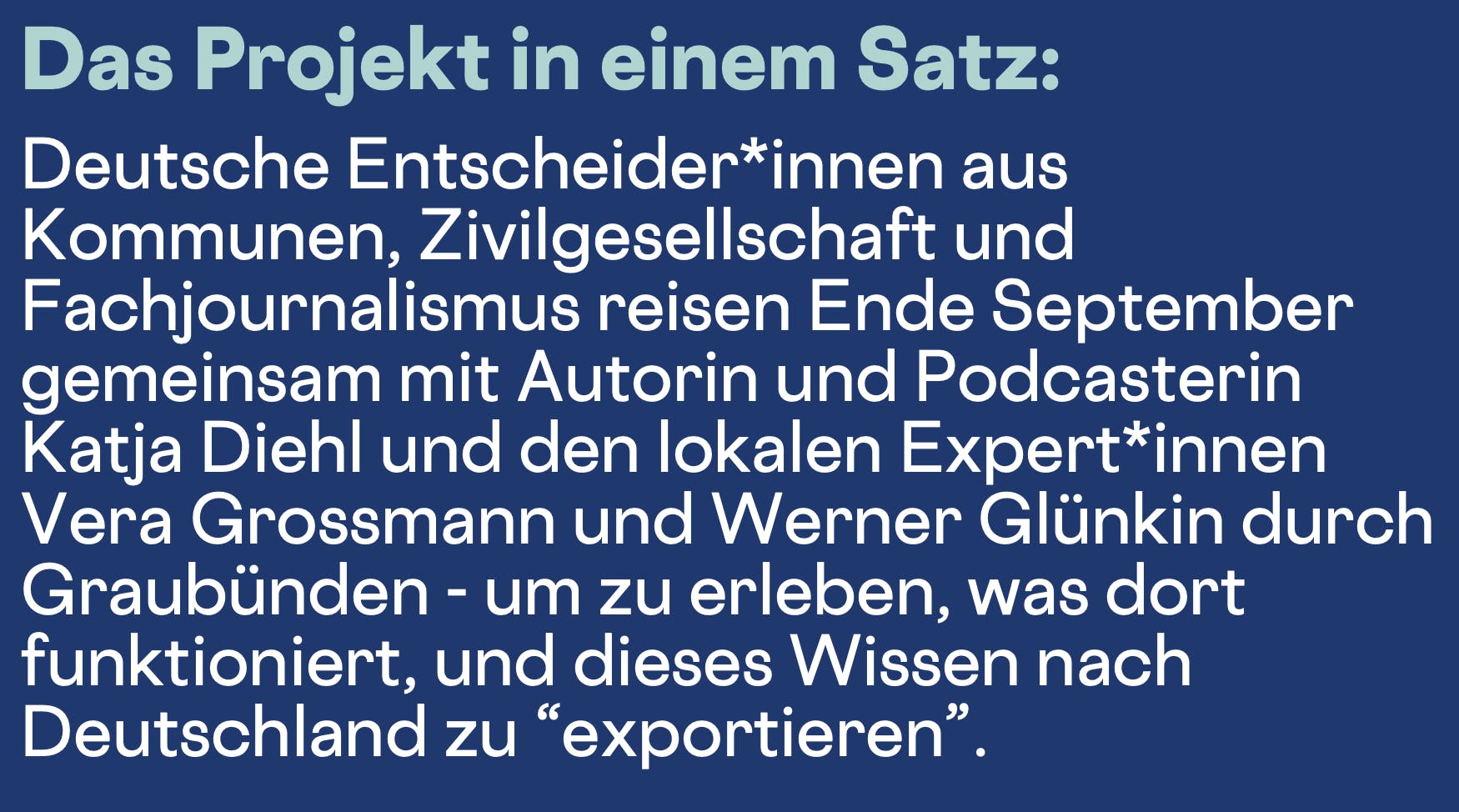 Das Projekt in einem Satz:
Deutsche Entscheider*innen aus Kommunen, Zivilgesellschaft und Fachjournalismus reisen Ende September gemeinsam mit Autorin und Podcasterin Katja Diehl und den lokalen Expert*innen Vera Grossmann und Werner Glünkin durch Graubünden - um zu erleben, was dort funktioniert, und dieses Wissen nach Deutschland zu "exportieren".